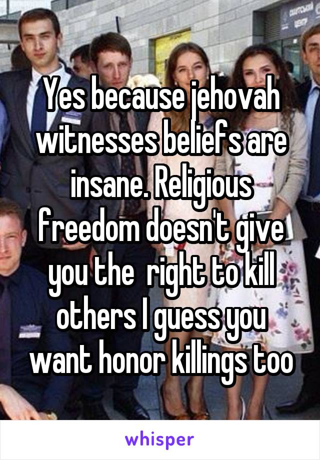 Yes because jehovah witnesses beliefs are insane. Religious freedom doesn't give you the  right to kill others I guess you want honor killings too