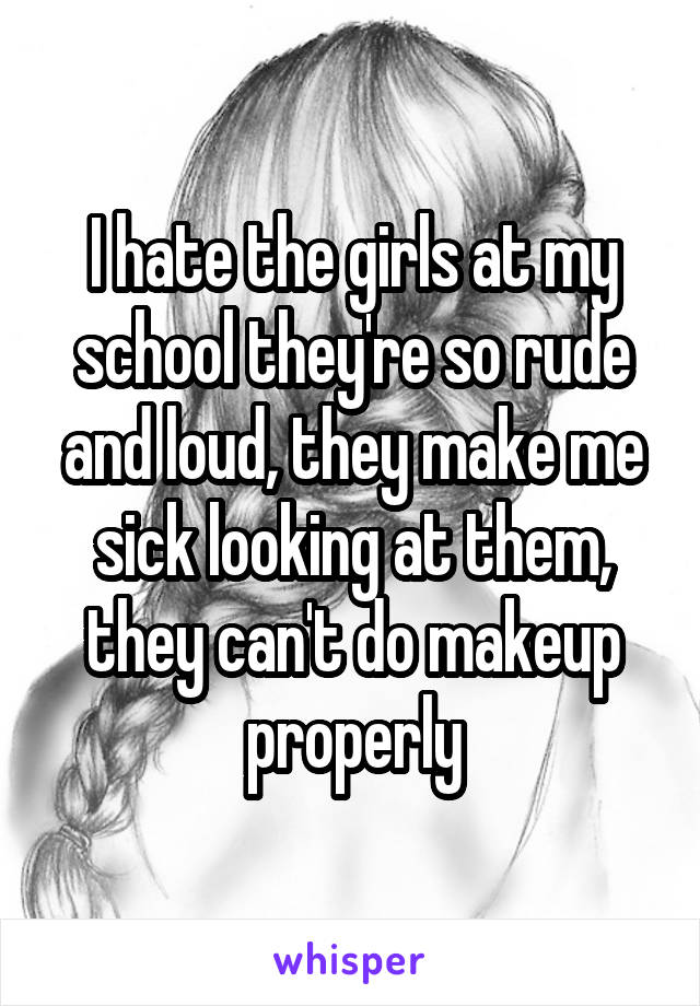 I hate the girls at my school they're so rude and loud, they make me sick looking at them, they can't do makeup properly