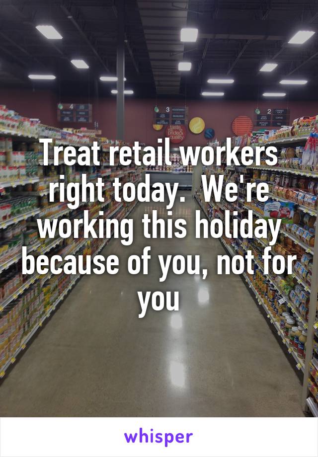 Treat retail workers right today.  We're working this holiday because of you, not for you