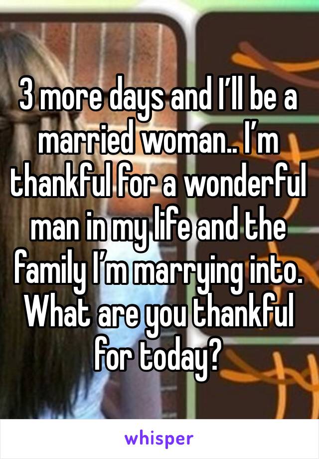 3 more days and I’ll be a married woman.. I’m thankful for a wonderful man in my life and the family I’m marrying into. What are you thankful for today?