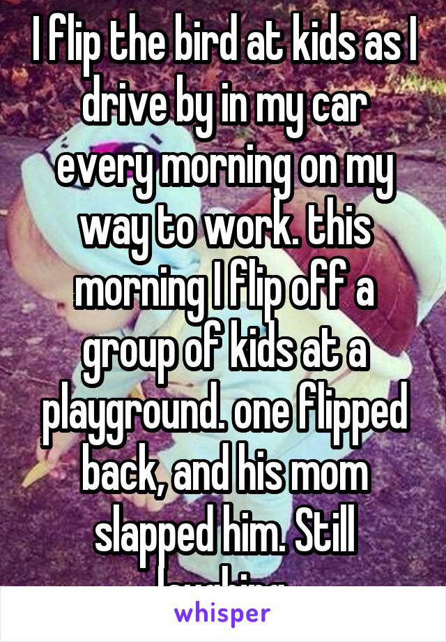 I flip the bird at kids as I drive by in my car every morning on my way to work. this morning I flip off a group of kids at a playground. one flipped back, and his mom slapped him. Still laughing.