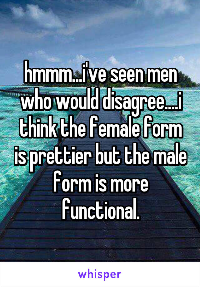 hmmm...i've seen men who would disagree....i think the female form is prettier but the male form is more functional.