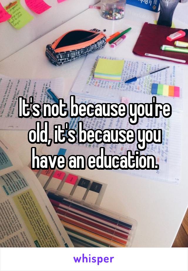 It's not because you're old, it's because you have an education.