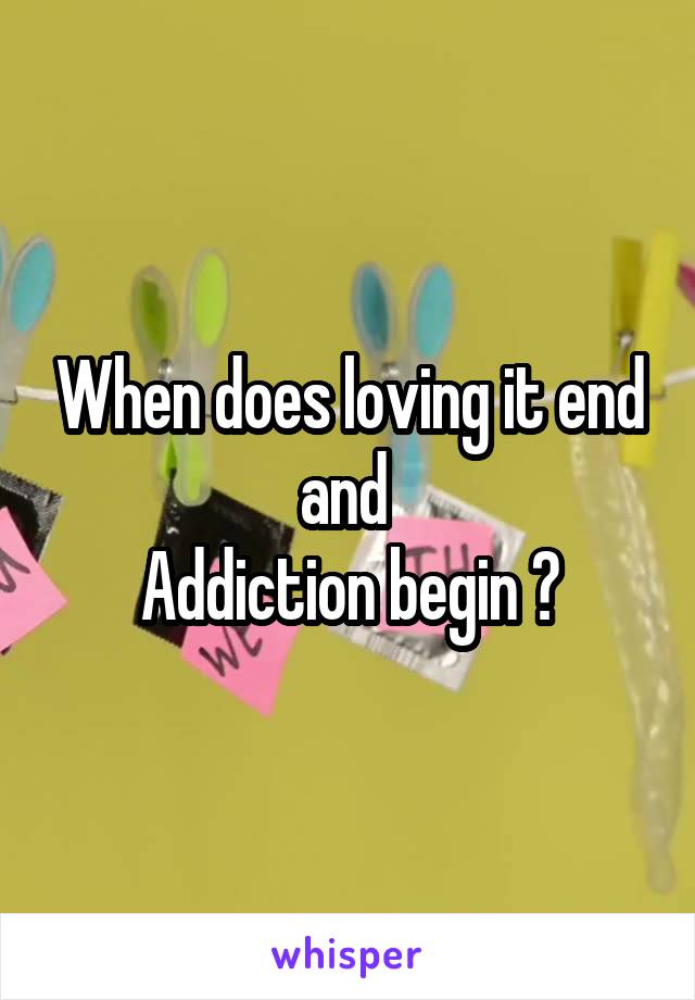 When does loving it end and 
Addiction begin ?