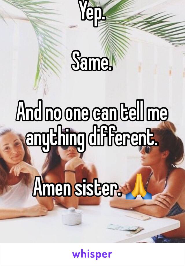 Yep. 

Same.

And no one can tell me anything different. 

Amen sister. 🙏