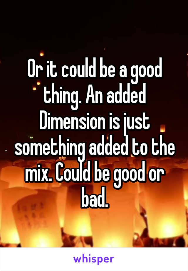 Or it could be a good thing. An added Dimension is just something added to the mix. Could be good or bad.