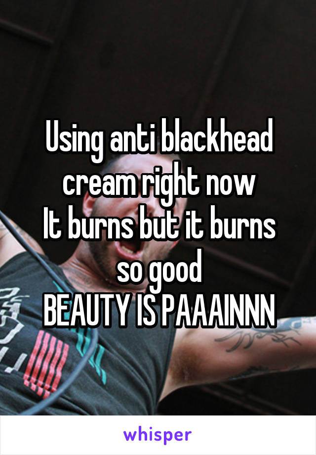 Using anti blackhead cream right now
It burns but it burns so good
BEAUTY IS PAAAINNN