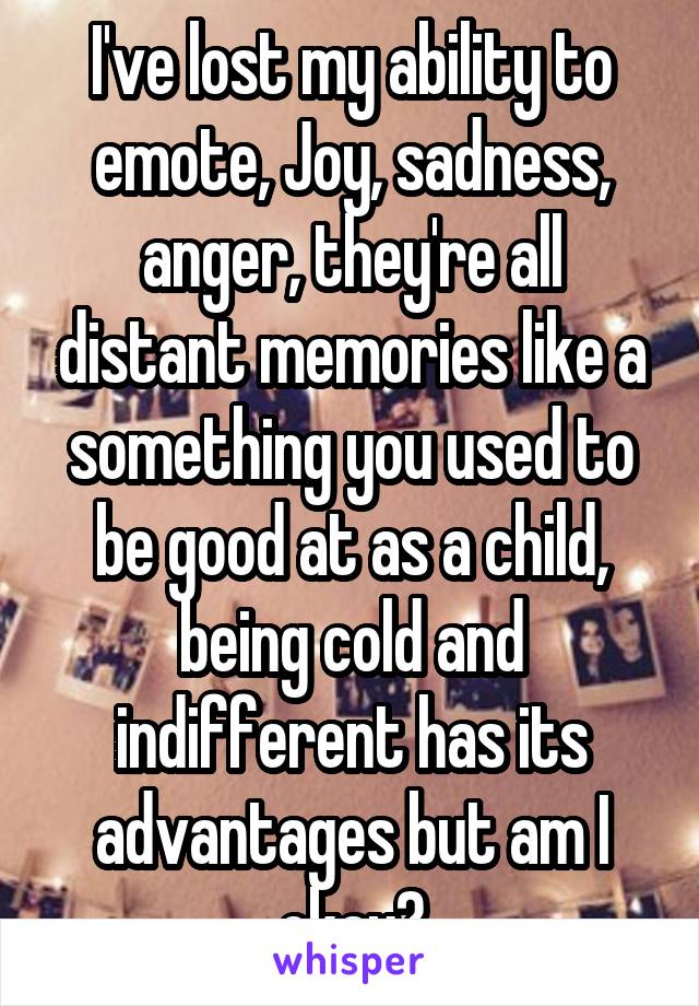 I've lost my ability to emote, Joy, sadness, anger, they're all distant memories like a something you used to be good at as a child, being cold and indifferent has its advantages but am I okay?
