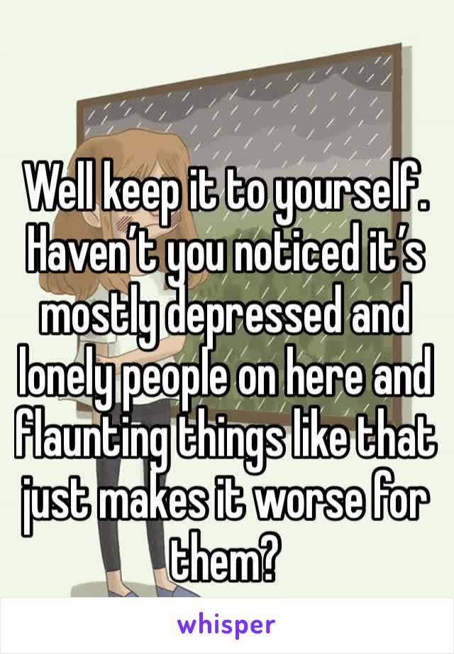 Well keep it to yourself. Haven’t you noticed it’s mostly depressed and lonely people on here and flaunting things like that just makes it worse for them?