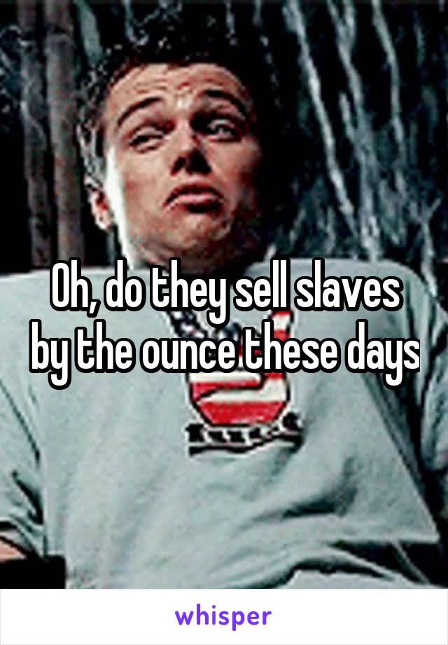 Oh, do they sell slaves by the ounce these days