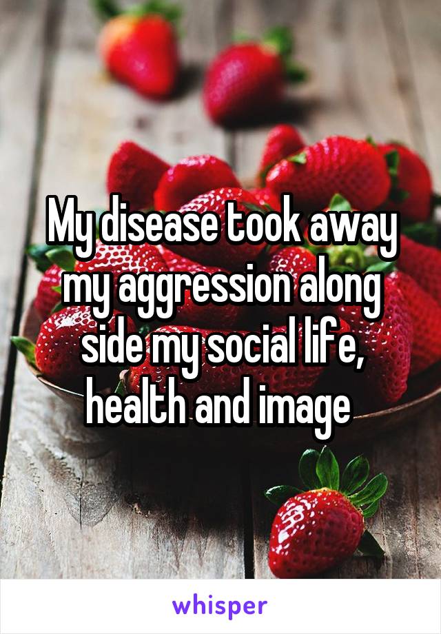 My disease took away my aggression along side my social life, health and image 