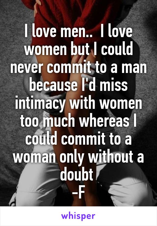I love men..  I love women but I could never commit to a man because I'd miss intimacy with women too much whereas I could commit to a woman only without a doubt 
-F