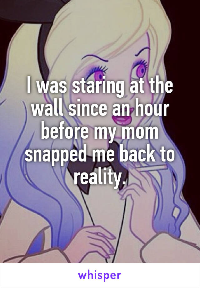 I was staring at the wall since an hour before my mom snapped me back to reality.
