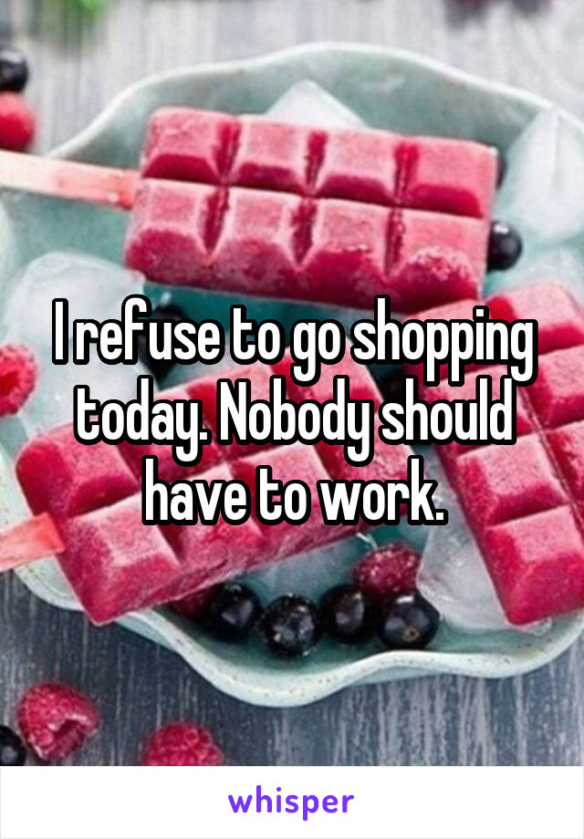 I refuse to go shopping today. Nobody should have to work.