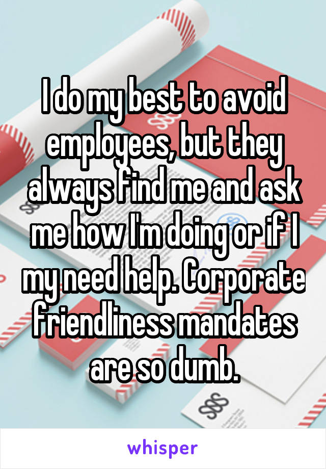 I do my best to avoid employees, but they always find me and ask me how I'm doing or if I my need help. Corporate friendliness mandates are so dumb.