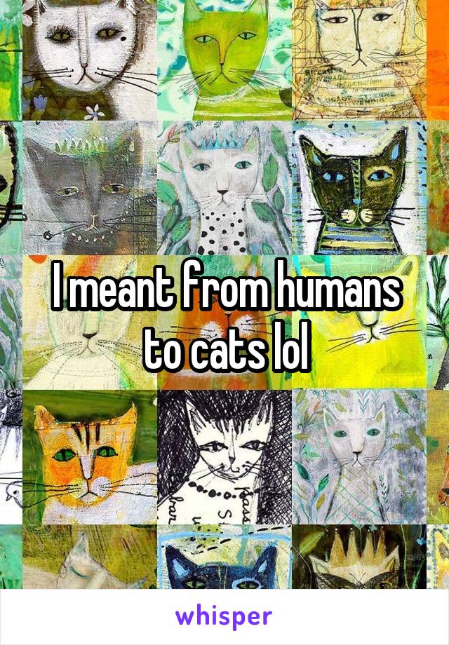 I meant from humans to cats lol