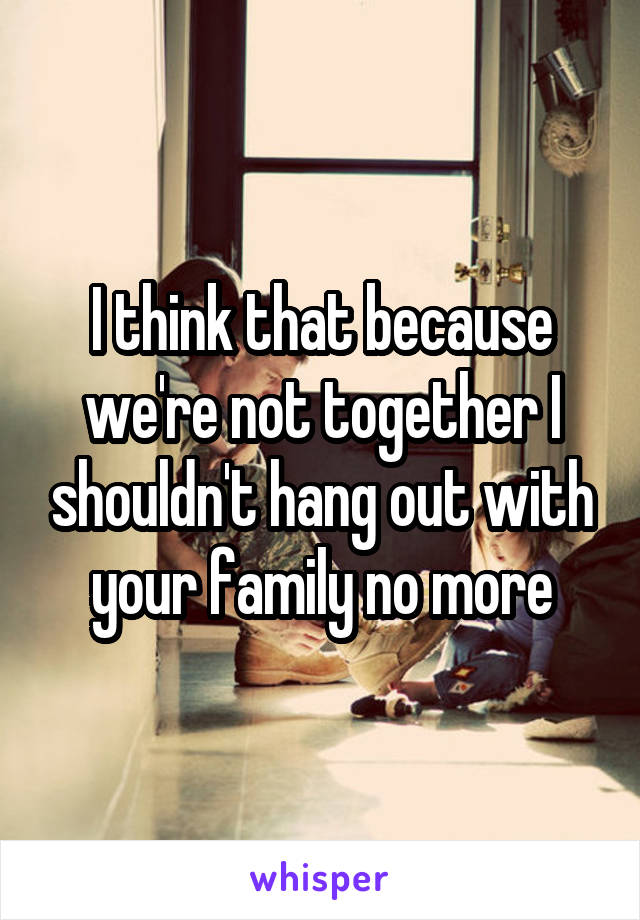 I think that because we're not together I shouldn't hang out with your family no more