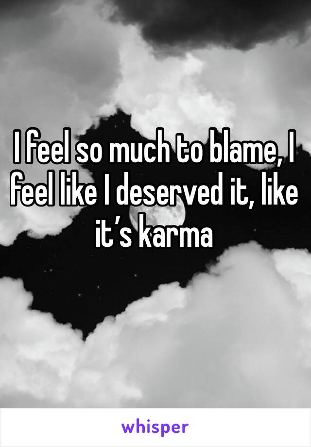 I feel so much to blame, I feel like I deserved it, like it’s karma