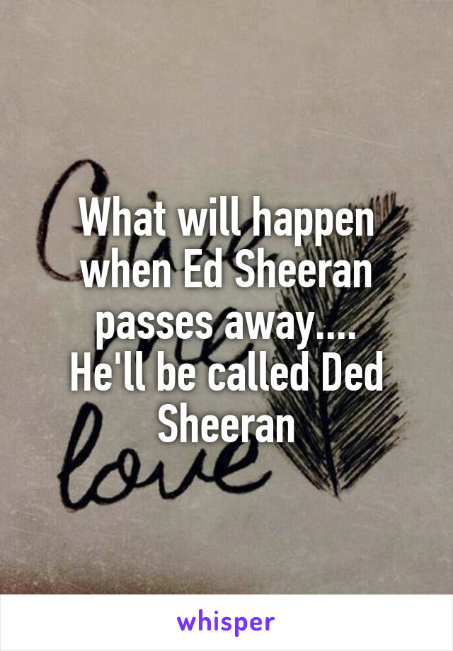 What will happen when Ed Sheeran passes away....
He'll be called Ded Sheeran
