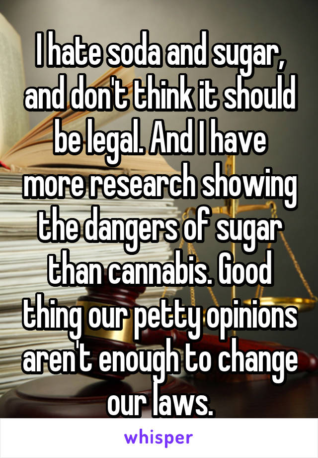 I hate soda and sugar, and don't think it should be legal. And I have more research showing the dangers of sugar than cannabis. Good thing our petty opinions aren't enough to change our laws.