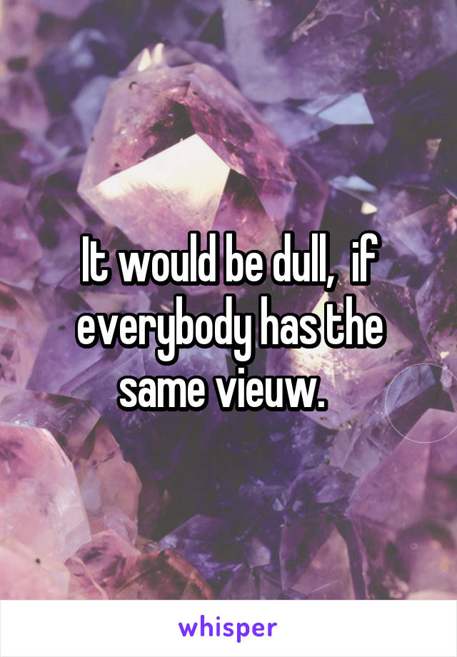 It would be dull,  if everybody has the same vieuw.  
