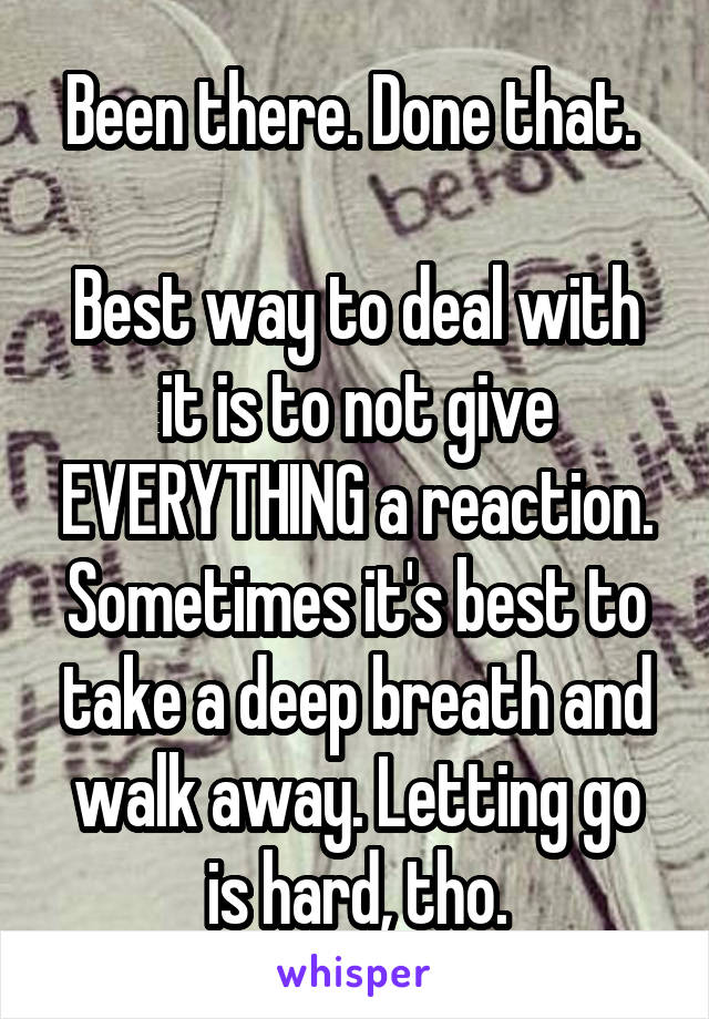 Been there. Done that. 

Best way to deal with it is to not give EVERYTHING a reaction. Sometimes it's best to take a deep breath and walk away. Letting go is hard, tho.