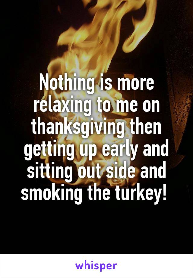 Nothing is more relaxing to me on thanksgiving then getting up early and sitting out side and smoking the turkey! 