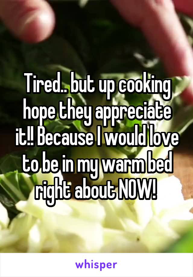 Tired.. but up cooking hope they appreciate it!! Because I would love to be in my warm bed right about NOW! 