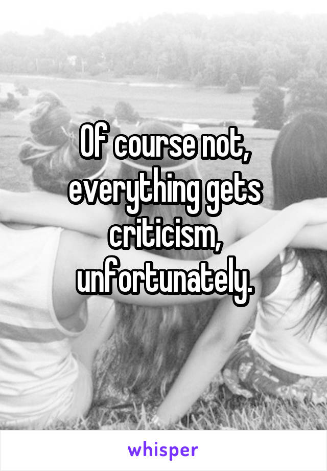Of course not, everything gets criticism, unfortunately.
