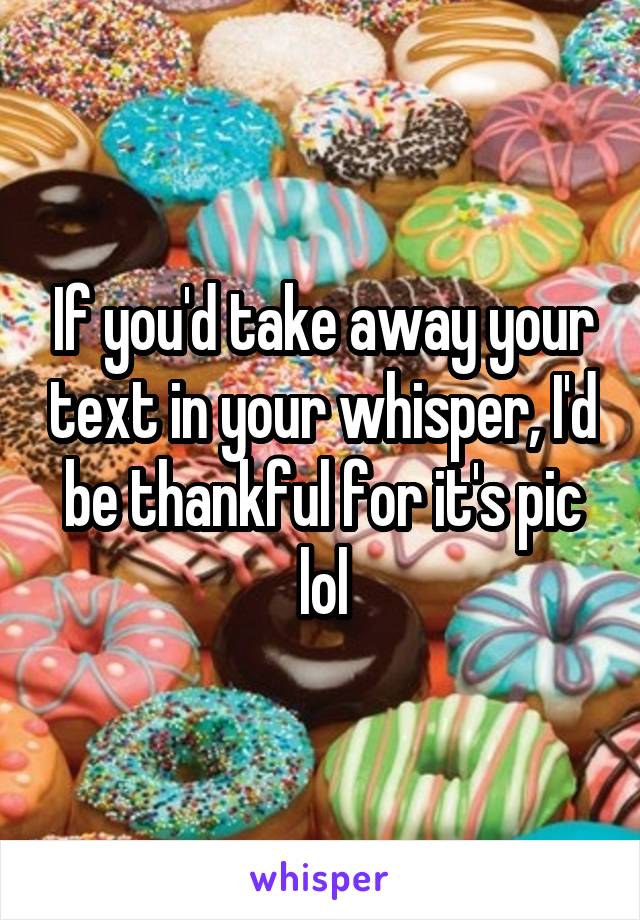If you'd take away your text in your whisper, I'd be thankful for it's pic lol