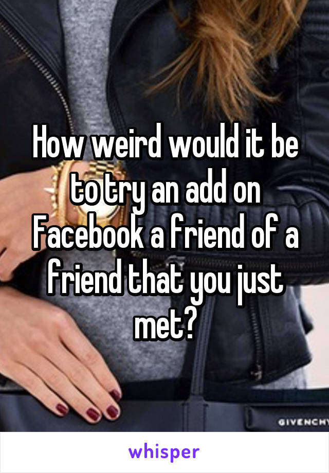 How weird would it be to try an add on Facebook a friend of a friend that you just met?