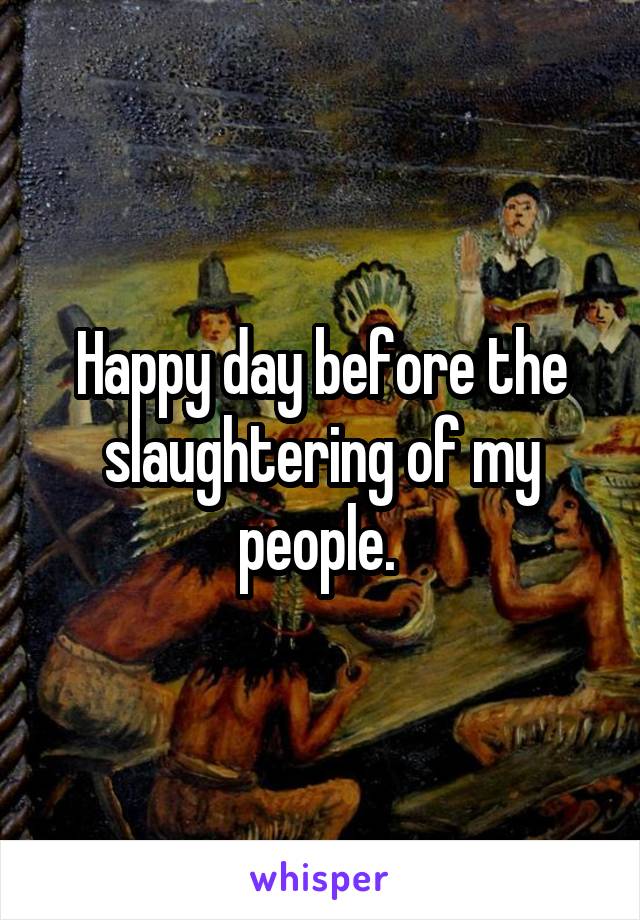 Happy day before the slaughtering of my people. 