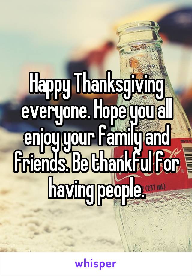 Happy Thanksgiving everyone. Hope you all enjoy your family and friends. Be thankful for having people.