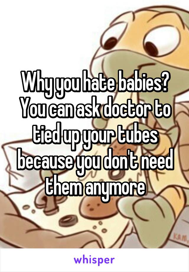 Why you hate babies? You can ask doctor to tied up your tubes because you don't need them anymore