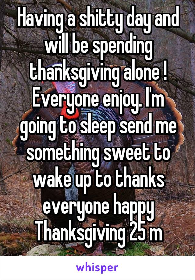 Having a shitty day and will be spending thanksgiving alone ! Everyone enjoy. I'm going to sleep send me something sweet to wake up to thanks everyone happy Thanksgiving 25 m
