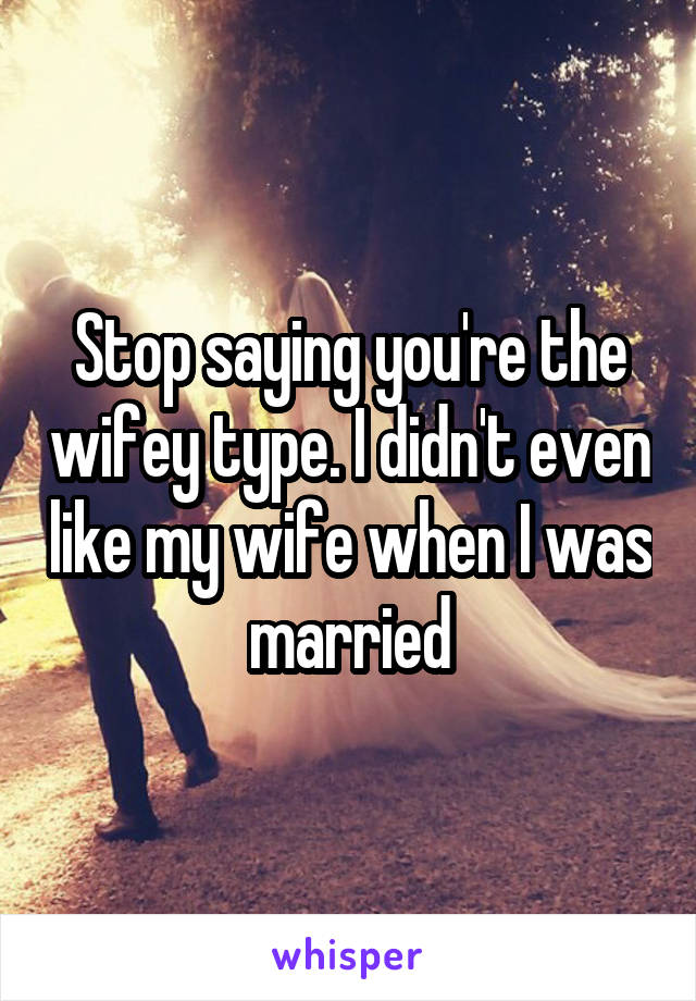 Stop saying you're the wifey type. I didn't even like my wife when I was married