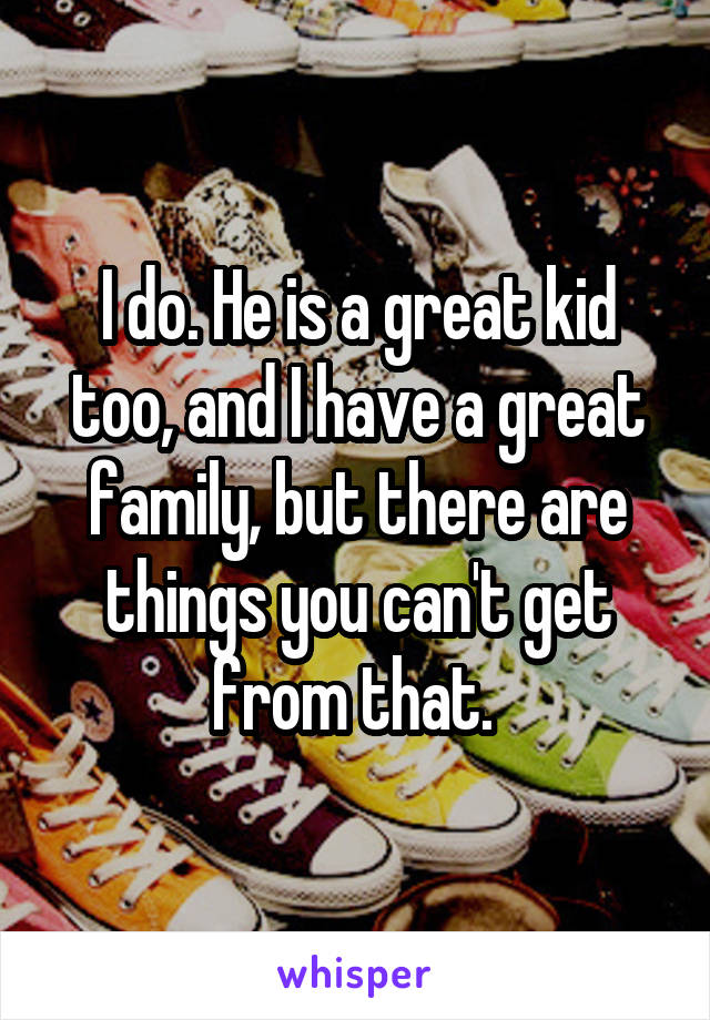 I do. He is a great kid too, and I have a great family, but there are things you can't get from that. 