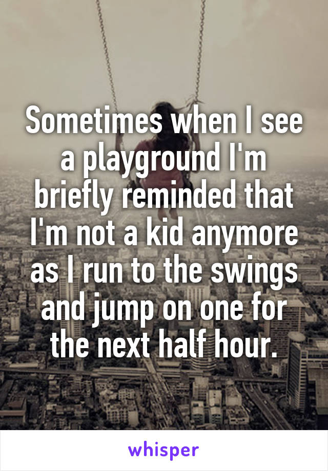 Sometimes when I see a playground I'm briefly reminded that I'm not a kid anymore as I run to the swings and jump on one for the next half hour.