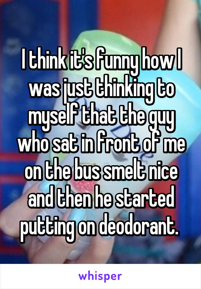I think it's funny how I was just thinking to myself that the guy who sat in front of me on the bus smelt nice and then he started putting on deodorant. 