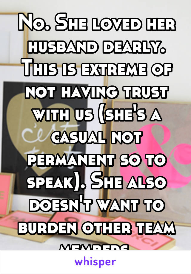 No. She loved her husband dearly. This is extreme of not having trust with us (she's a casual not permanent so to speak). She also doesn't want to burden other team members.