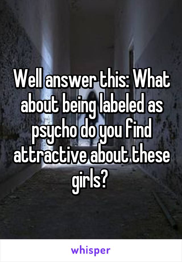 Well answer this: What about being labeled as psycho do you find attractive about these girls? 