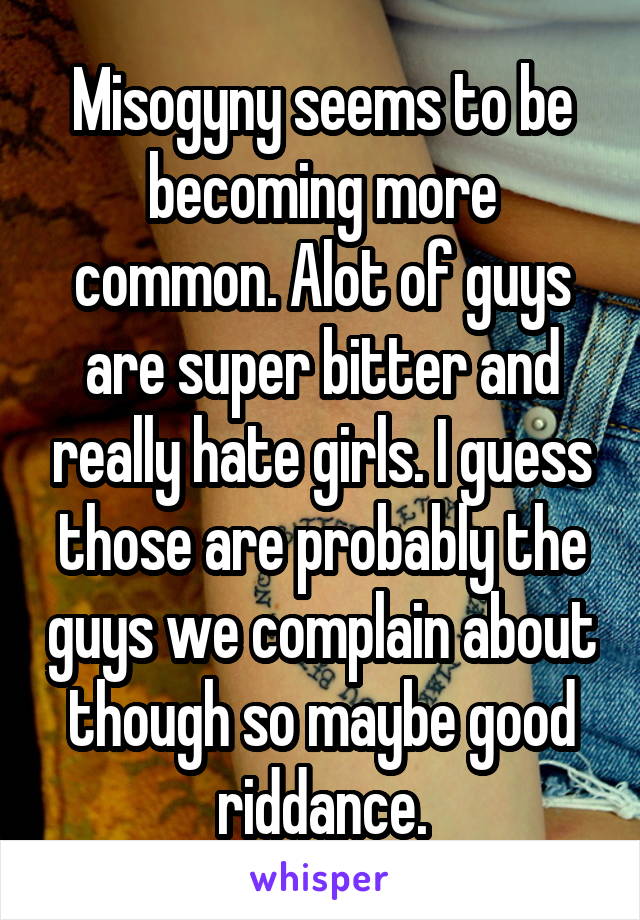 Misogyny seems to be becoming more common. Alot of guys are super bitter and really hate girls. I guess those are probably the guys we complain about though so maybe good riddance.