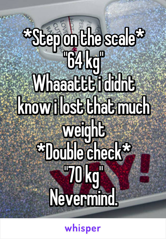 *Step on the scale*
"64 kg"
Whaaattt i didnt know i lost that much weight
*Double check*
"70 kg"
Nevermind.