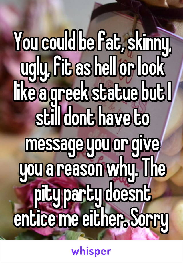 You could be fat, skinny, ugly, fit as hell or look like a greek statue but I still dont have to message you or give you a reason why. The pity party doesnt entice me either. Sorry 