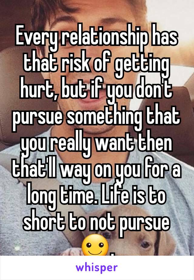 Every relationship has that risk of getting hurt, but if you don't pursue something that you really want then that'll way on you for a long time. Life is to short to not pursue ☺.