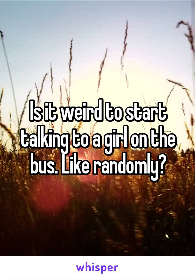 Is it weird to start talking to a girl on the bus. Like randomly?