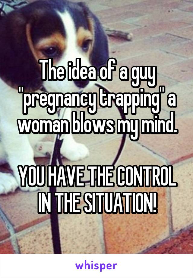 The idea of a guy "pregnancy trapping" a woman blows my mind.

YOU HAVE THE CONTROL IN THE SITUATION!