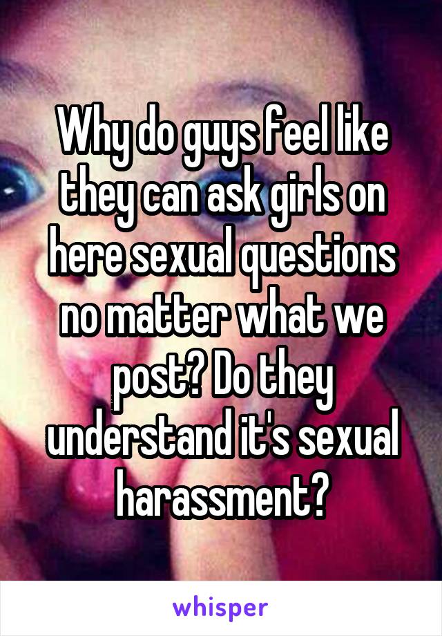 Why do guys feel like they can ask girls on here sexual questions no matter what we post? Do they understand it's sexual harassment?