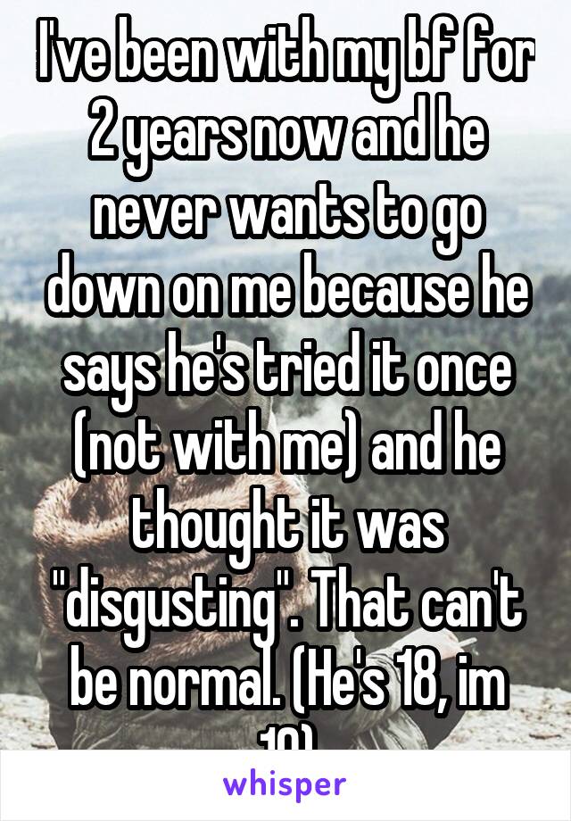 I've been with my bf for 2 years now and he never wants to go down on me because he says he's tried it once (not with me) and he thought it was "disgusting". That can't be normal. (He's 18, im 19)