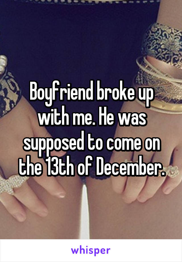 Boyfriend broke up with me. He was supposed to come on the 13th of December.